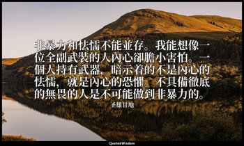 非暴力和怯懦不能並存。我能想像一位全副武裝的人內心卻膽小害怕。一個人持有武器，暗示着的不是內心的怯懦，就是內心的恐懼。不具備徹底的無畏的人是不可能做到非暴力的。 — 圣雄甘地