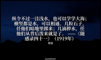 纵令不过一洼浅水，也可以学学大海；横竖都是水，可以相通。几粒石子，任他们暗地里掷来；几滴秽水，任他们从背后泼来就是了。 ——《随感录四十一》（1919年） — 魯迅