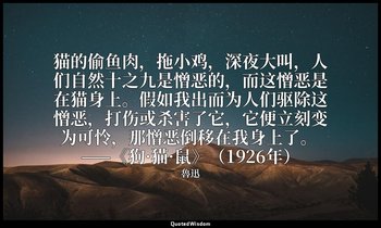 猫的偷鱼肉，拖小鸡，深夜大叫，人们自然十之九是憎恶的，而这憎恶是在猫身上。假如我出而为人们驱除这憎恶，打伤或杀害了它，它便立刻变为可怜，那憎恶倒移在我身上了。  — 魯迅