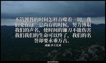 不管饕餮的时间怎样吞噬着一切，我们要在这一息尚存的时候，努力博取我们的声名，使时间的镰刀不能伤害我们我们的生命可以终了，我们的名誉却要永垂万古。 — 威廉·莎士比亚