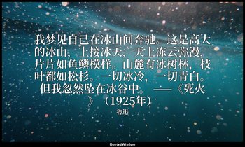 我梦见自己在冰山间奔驰。这是高大的冰山，上接冰天，天上冻云弥漫，片片如鱼鳞模样。山麓有冰树林，枝叶都如松杉。一切冰冷，一切青白。但我忽然坠在冰谷中。 ——《死火 — 魯迅