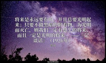 将来是永远要有的，并且总要光明起来；只要不做黑暗的附着物，为光明而灭亡，则我们一定有悠久的将来，而且一定是光明的将来。 ——《记谈话》（1926年） — 魯迅