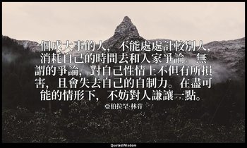 一個成大事的人，不能處處計較別人，消耗自己的時間去和人家爭論。無謂的爭論，對自己性情上不但有所損害，且會失去自己的自制力。在盡可能的情形下，不妨對人謙讓一點。 — 亞伯拉罕·林肯
