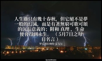 人生雖只有幾十春秋，但它絕不是夢一般的幻滅，而是有著無窮可歌可頌的沉長意義的；附和 真理 ，生命便會得到永生。 （ 5月7日之每日名言 ） — 罗宾德拉纳特·泰戈尔