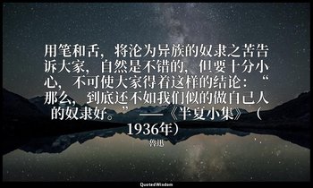 用笔和舌，将沦为异族的奴隶之苦告诉大家，自然是不错的，但要十分小心，不可使大家得着这样的结论：“那么，到底还不如我们似的做自己人的奴隶好。” ——《半夏小集》（ — 魯迅