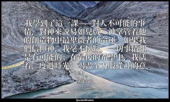 我學到了這一課——對人不可能的事情，對神來説易如兒戲。神掌管着他的創造物中最卑微者的命運。如果我們信仰神，我毫不懷疑，一切事情都是有可能的；在最後的希望中，我活 — 圣雄甘地