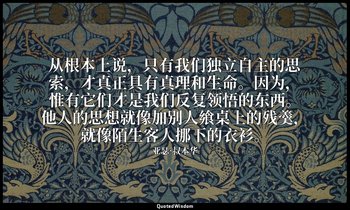 从根本上说，只有我们独立自主的思索，才真正具有真理和生命。因为，惟有它们才是我们反复领悟的东西。他人的思想就像加别人飨桌上的残羹，就像陌生客人挪下的衣衫。 — 亚瑟·叔本华
