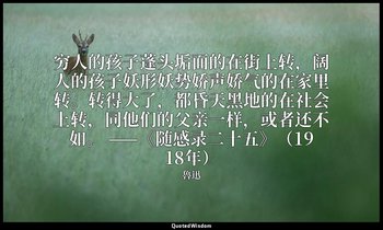 穷人的孩子蓬头垢面的在街上转，阔人的孩子妖形妖势娇声娇气的在家里转。转得大了，都昏天黑地的在社会上转，同他们的父亲一样，或者还不如。 ——《随感录二十五》（19 — 魯迅