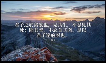 君子之於禽獸也，見其生，不忍見其死；聞其聲，不忍食其肉。是以君子遠庖廚也。 — 孟子