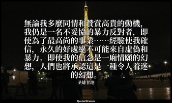 無論我多麼同情和贊賞高貴的動機，我仍是一名不妥協的暴力反對者，即使為了最高尚的事業……經驗使我確信，永久的好處絕不可能來自虛偽和暴力。即使我的信念是一廂情願的幻 — 圣雄甘地