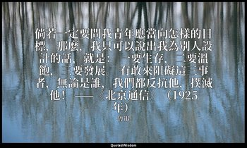 倘若一定要問我青年應當向怎樣的目標，那麽，我只可以說出我為別人設計的話，就是： 一要生存，二要溫飽，三要發展。 有敢來阻礙這三事者，無論是誰，我們都反抗他，撲滅 — 魯迅