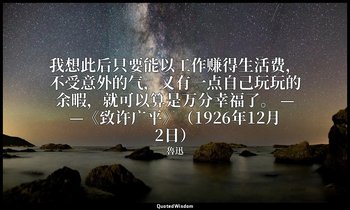 我想此后只要能以工作赚得生活费，不受意外的气，又有一点自己玩玩的余暇，就可以算是万分幸福了。 ——《致许广平》（1926年12月2日） — 魯迅