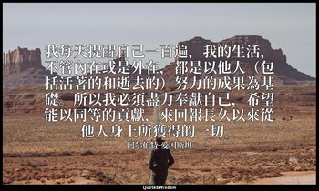 我每天提醒自己一百遍，我的生活，不管內在或是外在，都是以他人（包括活著的和逝去的）努力的成果為基礎。所以我必須盡力奉獻自己，希望能以同等的貢獻，來回報長久以來從 — 阿尔伯特·爱因斯坦