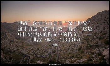 “世故”深到不自觉其“深于世故”，这才真是“深于世故”的了。这是中国处世法的精义中的精义。 ——《世故三昧》（1933年） — 魯迅