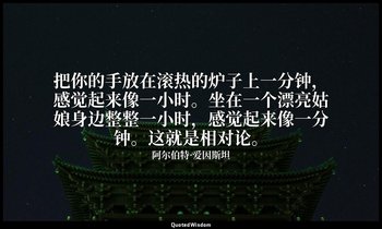 把你的手放在滚热的炉子上一分钟，感觉起来像一小时。坐在一个漂亮姑娘身边整整一小时，感觉起来像一分钟。这就是相对论。(人的感知時間並不是相對論的時間，所以只是幽默 — 阿尔伯特·爱因斯坦