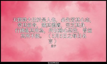 天將降大任於是人也，必先苦其心志，勞其筋骨，餓其體膚，空乏其身，行拂亂其所為，所以動心忍性，曾益其所不能。 （ 5月5日之每日名言 ） — 孟子