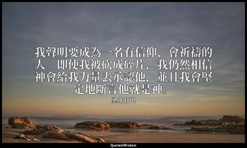 我聲明要成為一名有信仰、會祈禱的人。即使我被砍成碎片，我仍然相信神會給我力量去承認他，並且我會堅定地斷言他就是神。 — 圣雄甘地