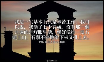 我這一生基本上只是辛苦工作，我可以說，我活了七十五歲，沒有那一個月過的是舒服生活，就好像推一塊石頭上山，石頭不停地滾下來又推上去。 — 约翰·沃尔夫冈·冯·歌德