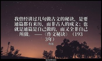 我曾经讲过几句做古文的秘诀，是要通篇都有来历，而非古人的成文；也就是通篇是自己做的，而又全非自己所做。 ——《作文秘诀》（1933年） — 魯迅