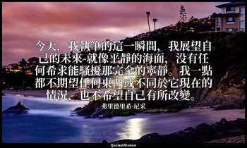 今天，我執筆的這一瞬間，我展望自己的未來-就像平靜的海面，没有任何希求能騷擾那完全的寧靜。我一點都不期望任何東西或不同於它現在的情況，也不希望自己有所改變。 — 弗里德里希·尼采