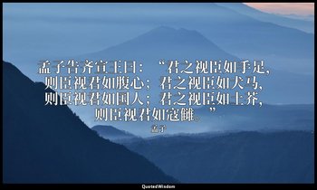 孟子告齐宣王曰：“君之视臣如手足，则臣视君如腹心；君之视臣如犬马，则臣视君如国人；君之视臣如土芥，则臣视君如寇雠。” — 孟子