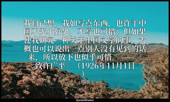 我自己想，我如写点东西，也许于中国不无小好处，不写也可惜；但如果使我研究一种关于中国文学的事，大概也可以说出一点别人没有见到的话来，所以放下也似乎可惜。 ——《 — 魯迅