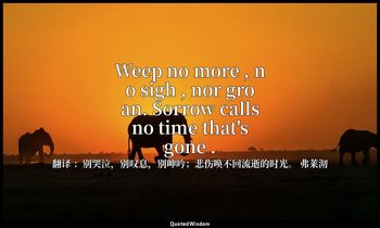 Weep no more , no sigh , nor groan. Sorrow calls no time that's gone . — 翻译 ：别哭泣，别叹息，别呻吟；悲伤唤不回流逝的时光。 弗莱沏