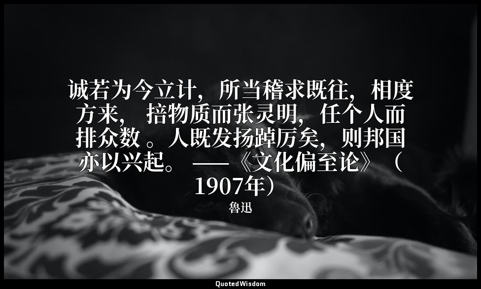 诚若为今立计，所当稽求既往，相度方来， 掊物质而张灵明，任个人而排众数 。人既发扬踔厉矣，则邦国亦以兴起。 ——《文化偏至论》（1907年） — 魯迅