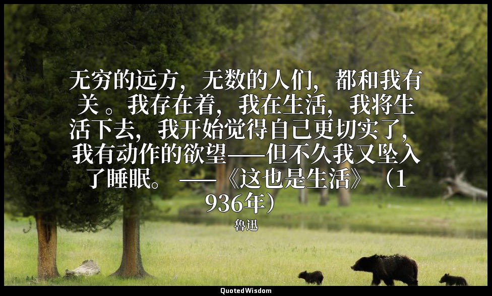 无穷的远方，无数的人们，都和我有关 。我存在着，我在生活，我将生活下去，我开始觉得自己更切实了，我有动作的欲望——但不久我又坠入了睡眠。 ——《这也是生活》（1 — 魯迅