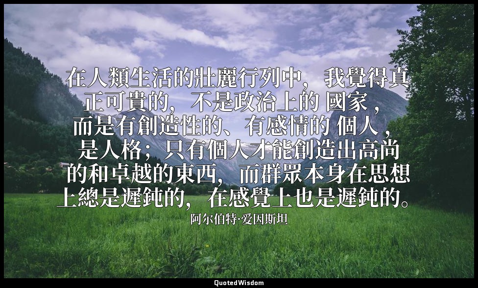 在人類生活的壯麗行列中，我覺得真正可貴的，不是政治上的 國家 ，而是有創造性的、有感情的 個人 ，是人格；只有個人才能創造出高尚的和卓越的東西，而群眾本身在思想 — 阿尔伯特·爱因斯坦