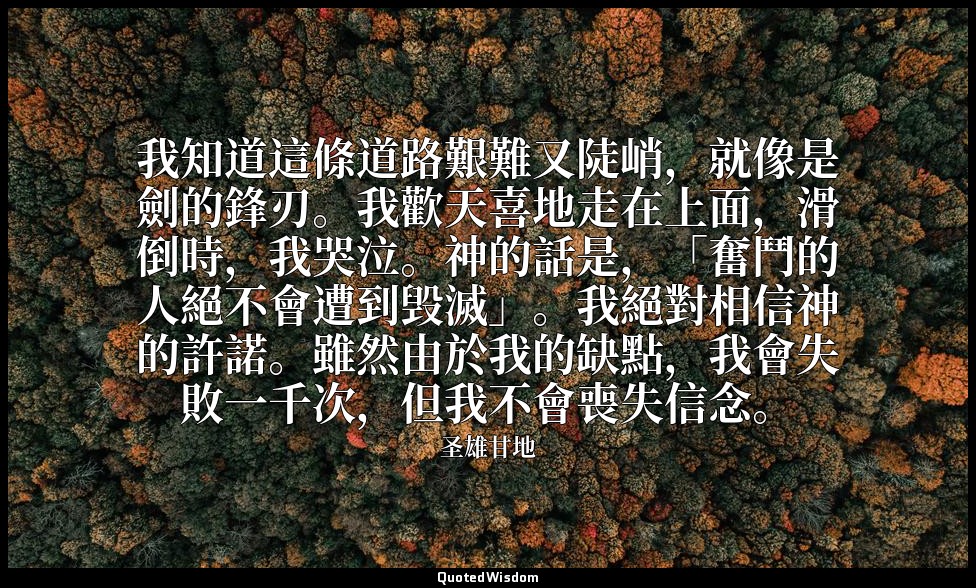 我知道這條道路艱難又陡峭，就像是劍的鋒刃。我歡天喜地走在上面，滑倒時，我哭泣。神的話是，「奮鬥的人絕不會遭到毁滅」。我絕對相信神的許諾。雖然由於我的缺點，我會失 — 圣雄甘地