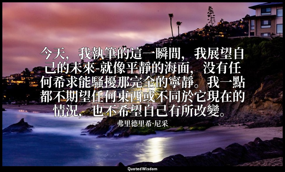 今天，我執筆的這一瞬間，我展望自己的未來-就像平靜的海面，没有任何希求能騷擾那完全的寧靜。我一點都不期望任何東西或不同於它現在的情況，也不希望自己有所改變。 — 弗里德里希·尼采