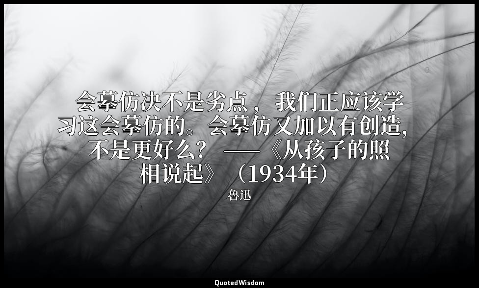 会摹仿决不是劣点 ，我们正应该学习这会摹仿的。会摹仿又加以有创造，不是更好么？ ——《从孩子的照相说起》（1934年） — 魯迅
