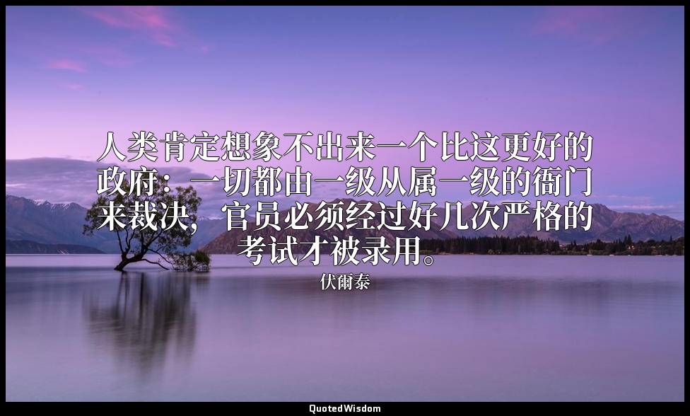 人类肯定想象不出来一个比这更好的政府：一切都由一级从属一级的衙门来裁决，官员必须经过好几次严格的考试才被录用。 — 伏爾泰