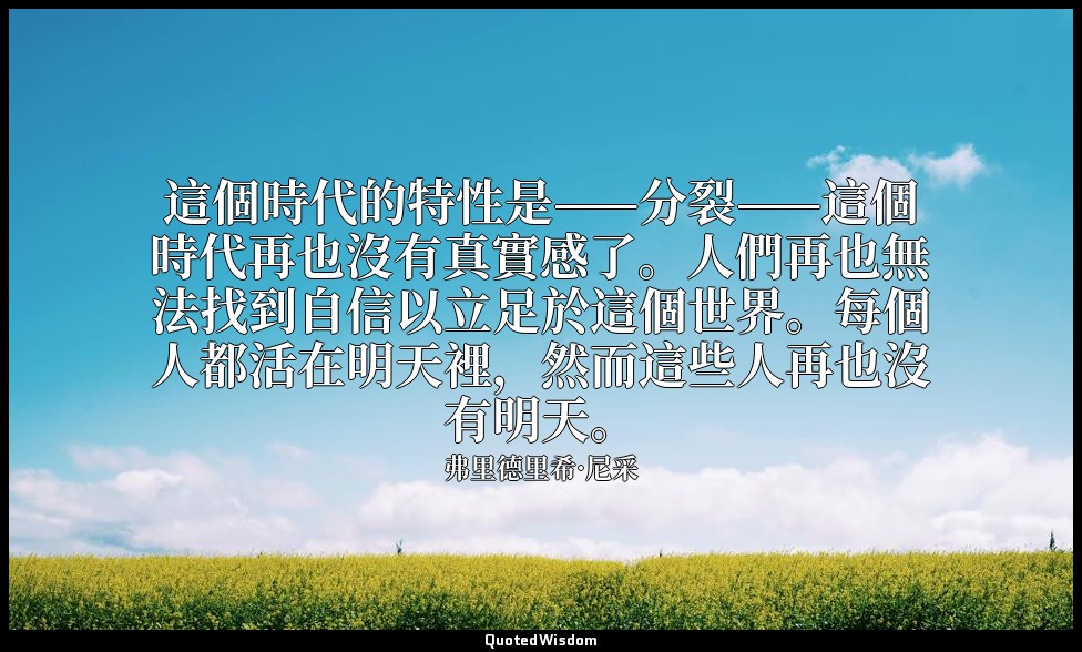 這個時代的特性是——分裂——這個時代再也沒有真實感了。人們再也無法找到自信以立足於這個世界。每個人都活在明天裡，然而這些人再也沒有明天。 — 弗里德里希·尼采