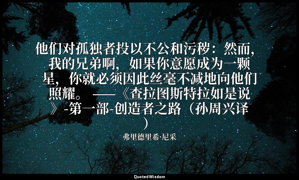 他们对孤独者投以不公和污秽：然而，我的兄弟啊，如果你意愿成为一颗星，你就必须因此丝毫不减地向他们照耀。 ——《查拉图斯特拉如是说》-第一部-创造者之路（孙周兴译 — 弗里德里希·尼采