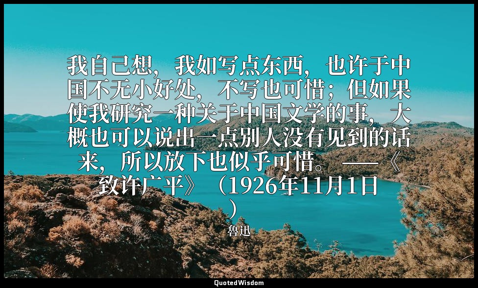 我自己想，我如写点东西，也许于中国不无小好处，不写也可惜；但如果使我研究一种关于中国文学的事，大概也可以说出一点别人没有见到的话来，所以放下也似乎可惜。 ——《 — 魯迅