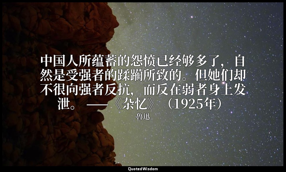 中国人所蕴蓄的怨愤已经够多了，自然是受强者的蹂躏所致的。但她们却不很向强者反抗，而反在弱者身上发泄。 ——《杂忆》（1925年） — 魯迅